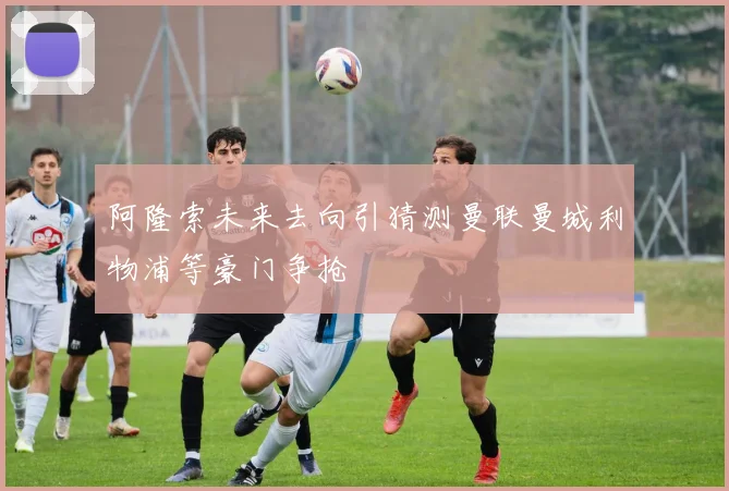 阿隆索未来去向引猜测曼联曼城利物浦等豪门争抢