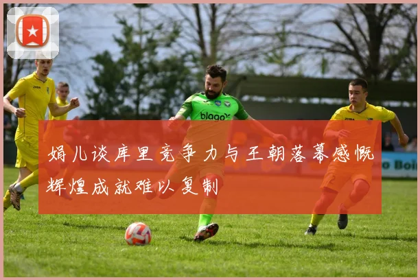 娟儿谈库里竞争力与王朝落幕感慨辉煌成就难以复制