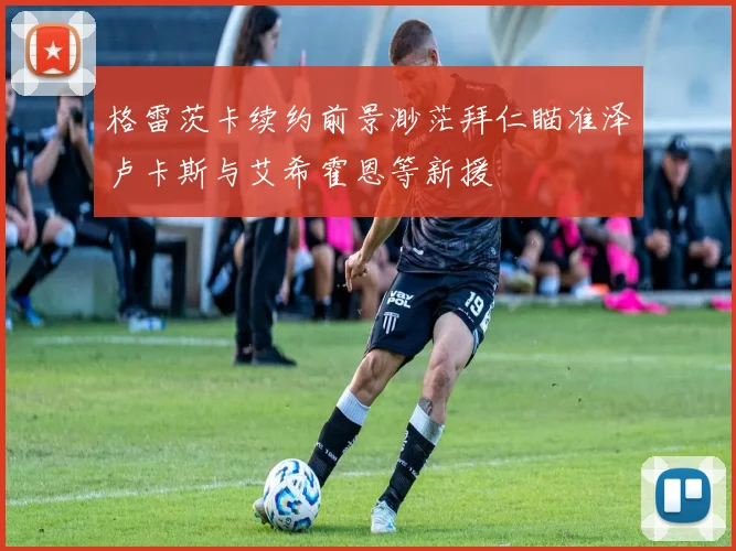格雷茨卡续约前景渺茫拜仁瞄准泽卢卡斯与艾希霍恩等新援