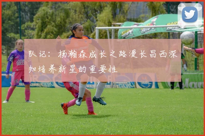 队记：杨瀚森成长之路漫长昌西深知培养新星的重要性