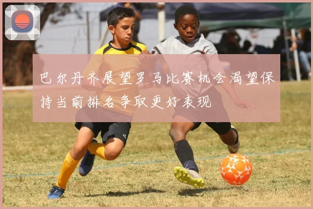 巴尔丹齐展望罗马比赛机会渴望保持当前排名争取更好表现