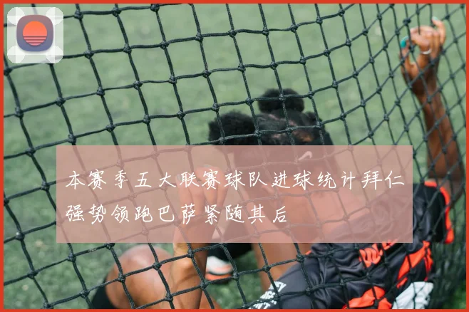 本赛季五大联赛球队进球统计拜仁强势领跑巴萨紧随其后