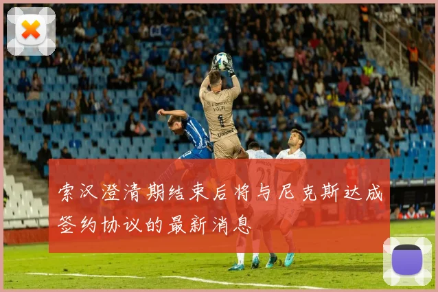 索汉澄清期结束后将与尼克斯达成签约协议的最新消息