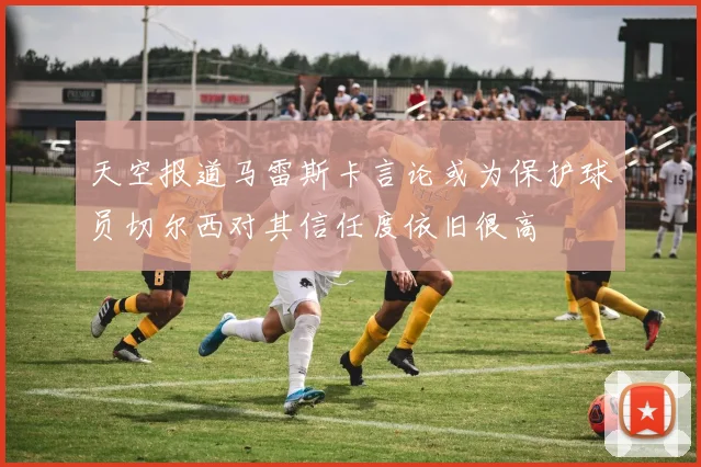 天空报道马雷斯卡言论或为保护球员切尔西对其信任度依旧很高
