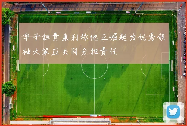 华子担责康利称他正崛起为优秀领袖大家应共同分担责任