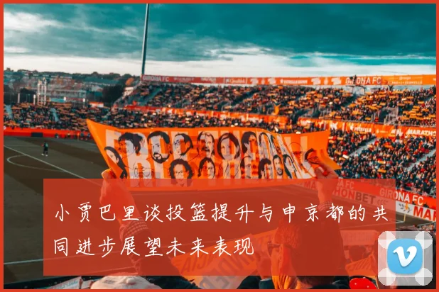 小贾巴里谈投篮提升与申京都的共同进步展望未来表现