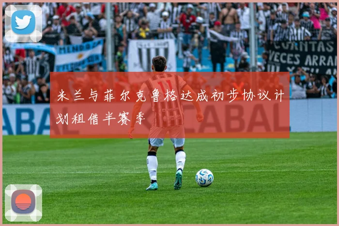 米兰与菲尔克鲁格达成初步协议计划租借半赛季