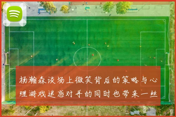 杨瀚森谈场上微笑背后的策略与心理游戏迷惑对手的同时也带来一丝嘲讽