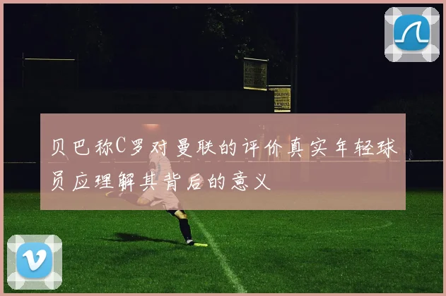 贝巴称C罗对曼联的评价真实年轻球员应理解其背后的意义