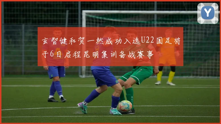 玄智健和贺一然成功入选U22国足将于6日启程昆明集训备战赛事