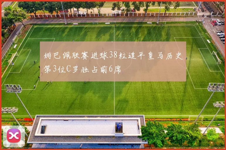 姆巴佩联赛进球38粒追平皇马历史第3位C罗独占前6席