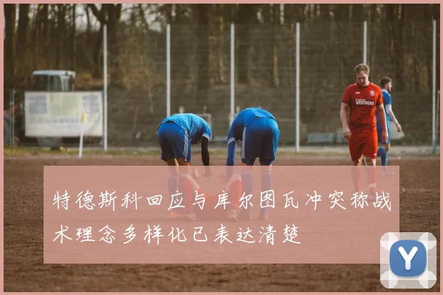 特德斯科回应与库尔图瓦冲突称战术理念多样化已表达清楚