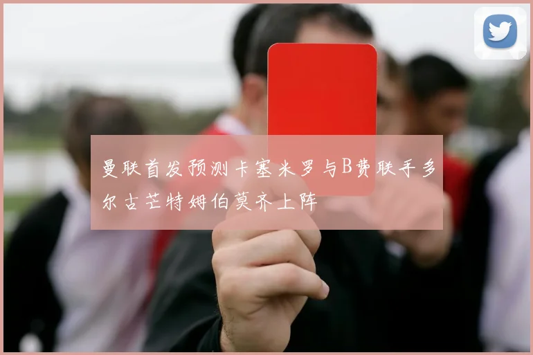 曼联首发预测卡塞米罗与B费联手多尔古芒特姆伯莫齐上阵