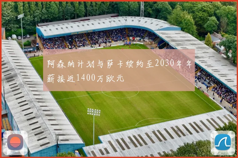 阿森纳计划与萨卡续约至2030年年薪接近1400万欧元