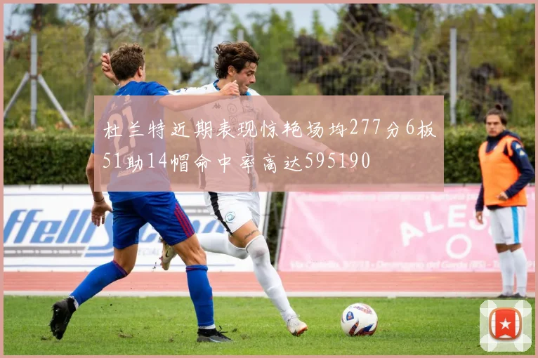 杜兰特近期表现惊艳场均277分6板51助14帽命中率高达595190