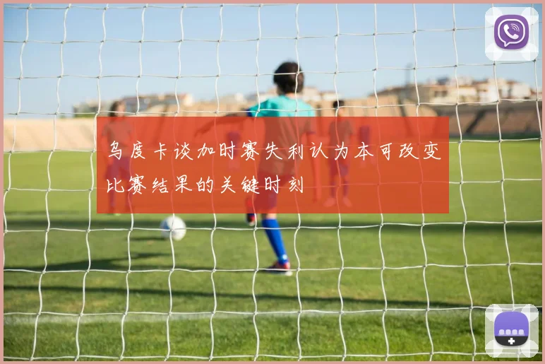 乌度卡谈加时赛失利认为本可改变比赛结果的关键时刻
