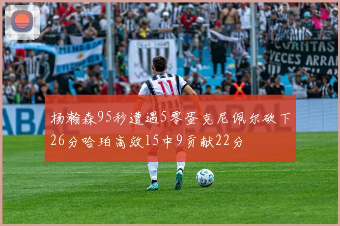 杨瀚森95秒遭遇5零蛋克尼佩尔砍下26分哈珀高效15中9贡献22分
