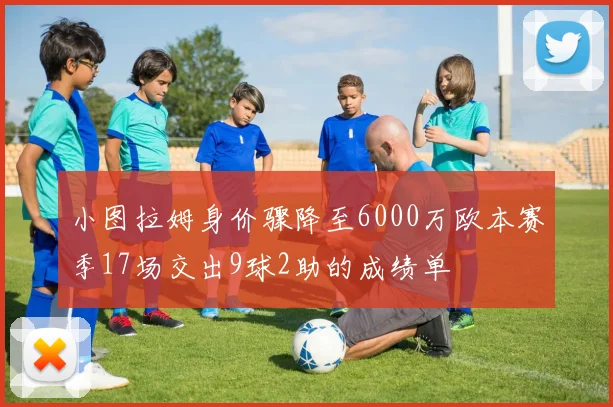 小图拉姆身价骤降至6000万欧本赛季17场交出9球2助的成绩单