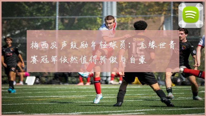 梅西发声鼓励年轻球员：无缘世青赛冠军依然值得骄傲与自豪