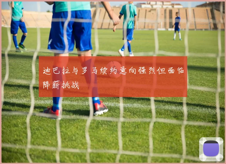 迪巴拉与罗马续约意向强烈但面临降薪挑战