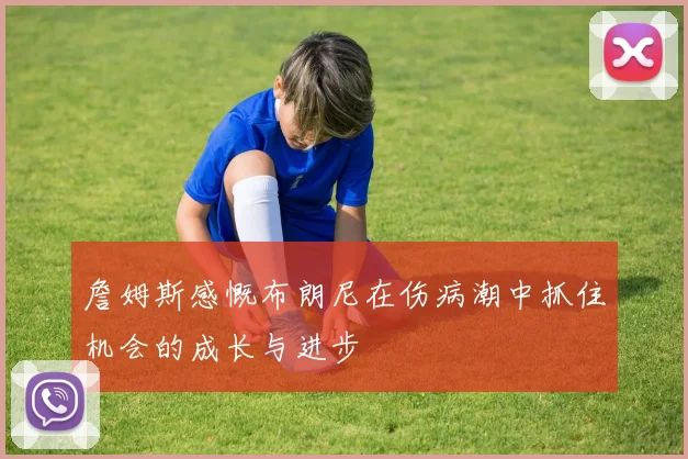 詹姆斯感慨布朗尼在伤病潮中抓住机会的成长与进步