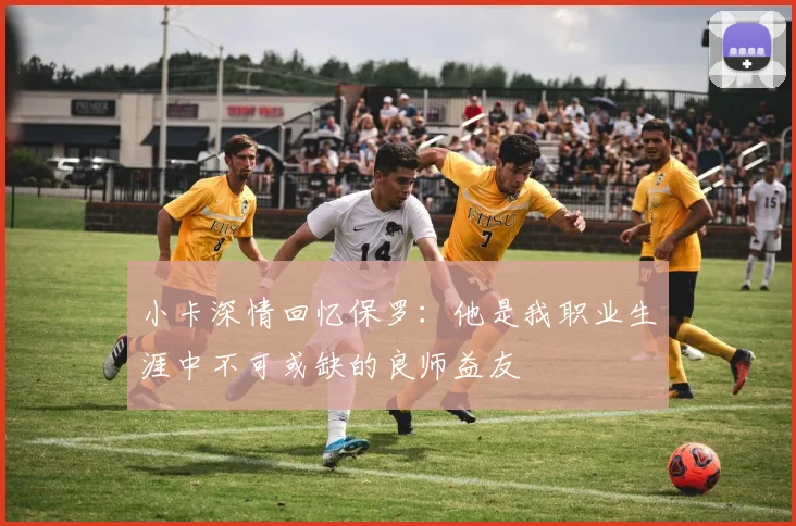 小卡深情回忆保罗：他是我职业生涯中不可或缺的良师益友