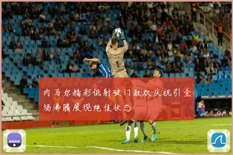 内马尔精彩低射破门狂欢庆祝引全场沸腾展现绝佳状态