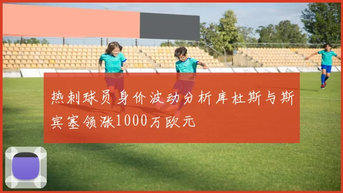 热刺球员身价波动分析库杜斯与斯宾塞领涨1000万欧元