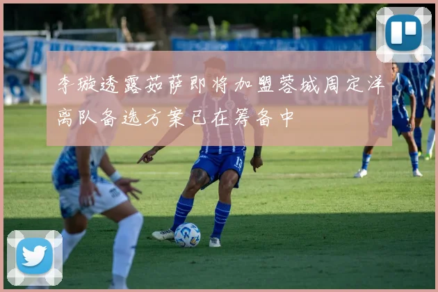 李璇透露茹萨即将加盟蓉城周定洋离队备选方案已在筹备中
